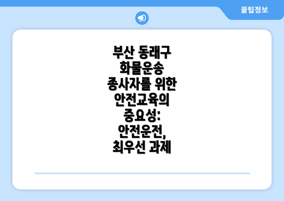 부산 동래구 화물운송 종사자를 위한 안전교육의 중요성: 안전운전, 최우선 과제